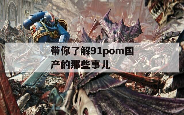 带你了解91pom国产的那些事儿