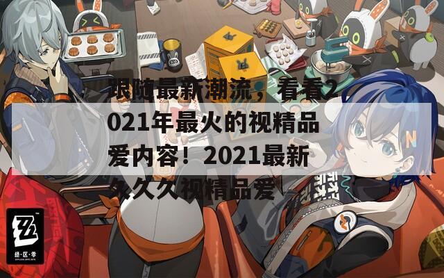 跟随最新潮流，看看2021年最火的视精品爱内容！2021最新久久久视精品爱