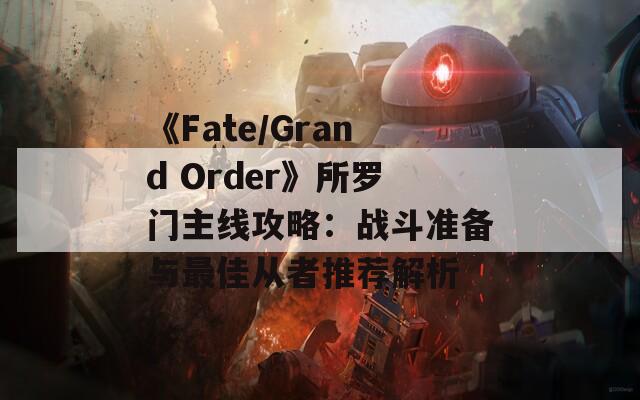 《Fate/Grand Order》所罗门主线攻略：战斗准备与最佳从者推荐解析