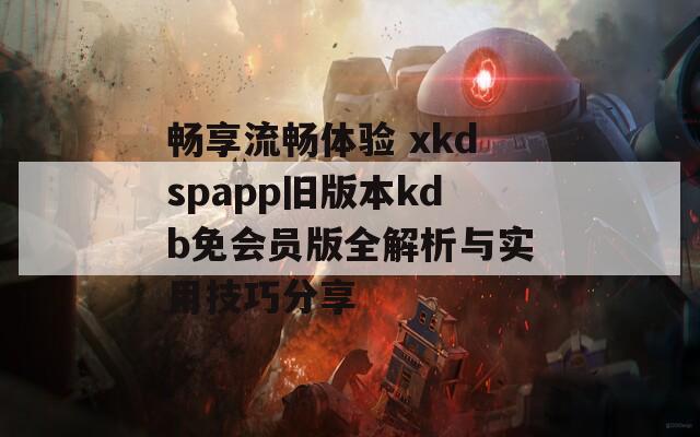 畅享流畅体验 xkdspapp旧版本kdb免会员版全解析与实用技巧分享