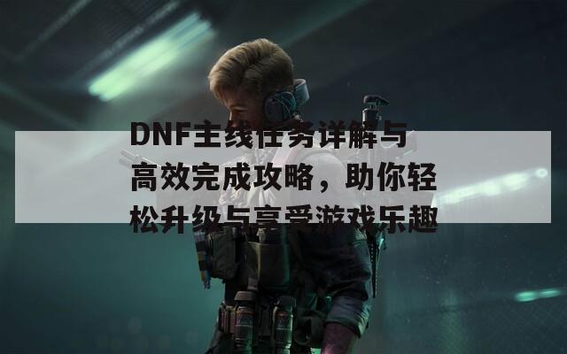 DNF主线任务详解与高效完成攻略，助你轻松升级与享受游戏乐趣