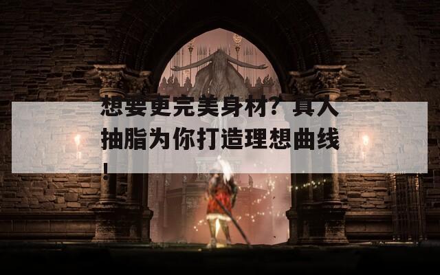 想要更完美身材？真人抽脂为你打造理想曲线！