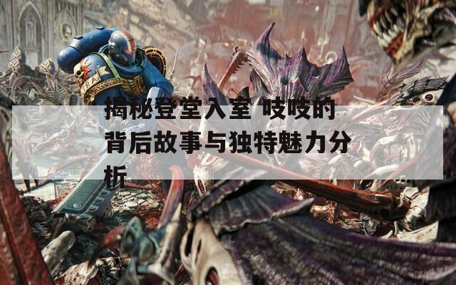 揭秘登堂入室 吱吱的背后故事与独特魅力分析