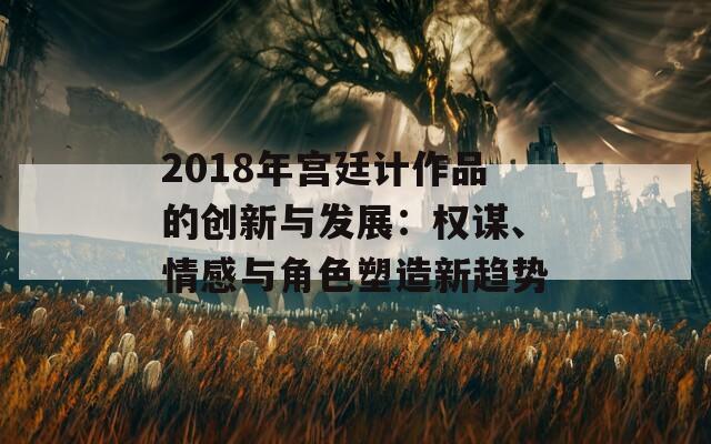 2018年宫廷计作品的创新与发展：权谋、情感与角色塑造新趋势