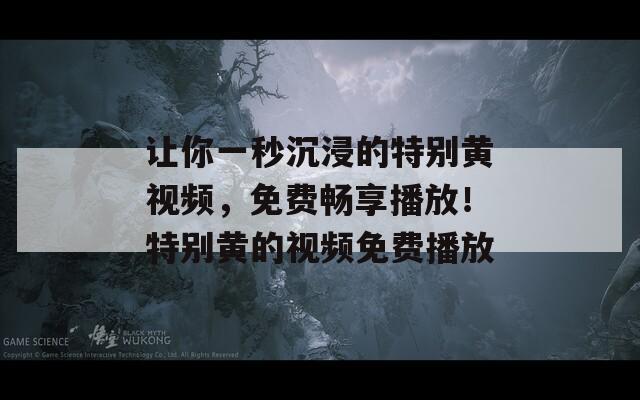 让你一秒沉浸的特别黄视频，免费畅享播放！特别黄的视频免费播放