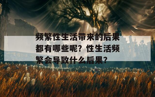 频繁性生活带来的后果都有哪些呢？性生活频繁会导致什么后果？