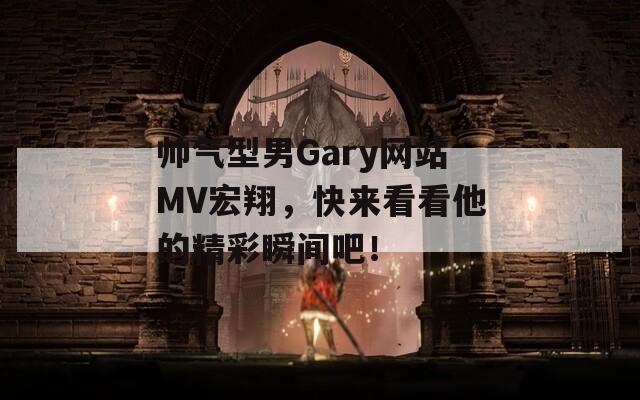 帅气型男Gary网站MV宏翔，快来看看他的精彩瞬间吧！