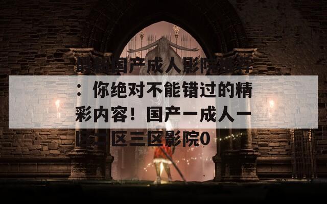 最新国产成人影院推荐：你绝对不能错过的精彩内容！国产一成人一区二区三区影院0