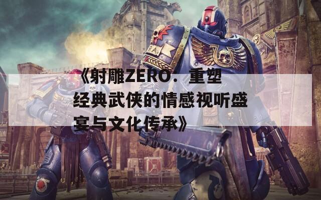 《射雕ZERO：重塑经典武侠的情感视听盛宴与文化传承》