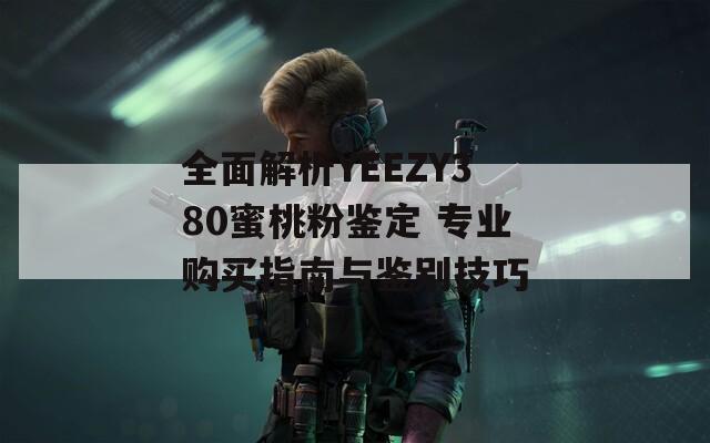 全面解析YEEZY380蜜桃粉鉴定 专业购买指南与鉴别技巧