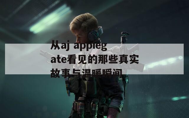 从aj appiegate看见的那些真实故事与温暖瞬间