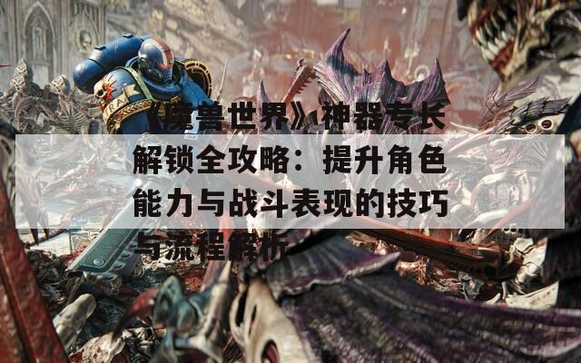 《魔兽世界》神器专长解锁全攻略：提升角色能力与战斗表现的技巧与流程解析