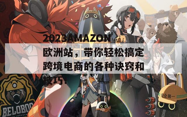 2023AMAZON欧洲站，带你轻松搞定跨境电商的各种诀窍和技巧！