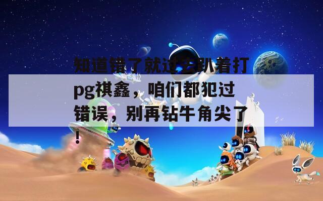 知道错了就过去趴着打pg祺鑫，咱们都犯过错误，别再钻牛角尖了！