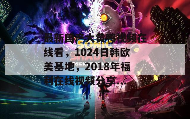 最新国产大黄鸭视频在线看，1024日韩欧美基地，2018年福利在线视频分享...