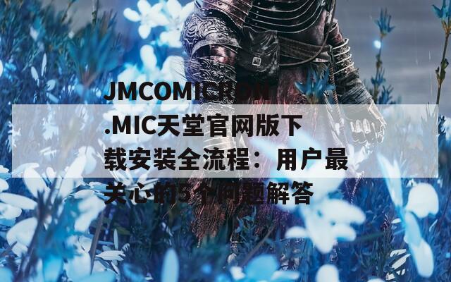 JMCOMICRON.MIC天堂官网版下载安装全流程：用户最关心的5个问题解答