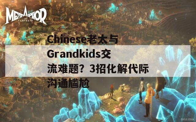 Chinese老太与Grandkids交流难题？3招化解代际沟通尴尬