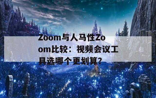 Zoom与人马性Zoom比较：视频会议工具选哪个更划算？