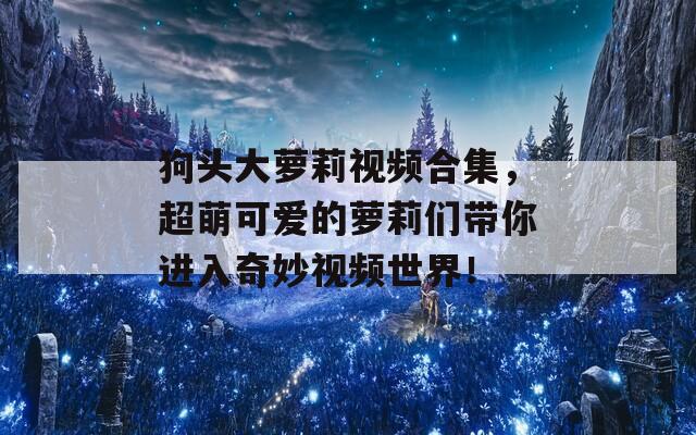 狗头大萝莉视频合集，超萌可爱的萝莉们带你进入奇妙视频世界！