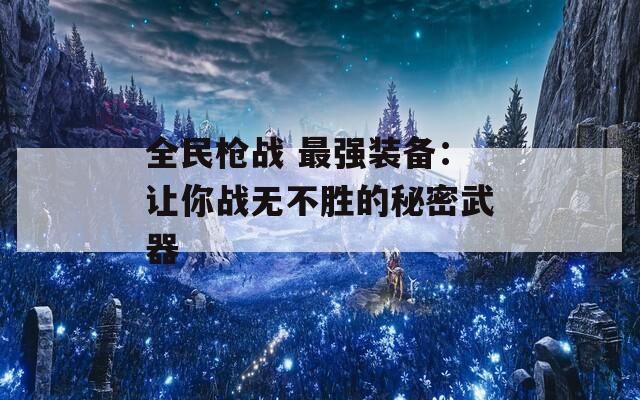 全民枪战 最强装备：让你战无不胜的秘密武器