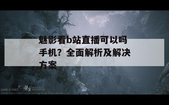 魅影看b站直播可以吗手机？全面解析及解决方案