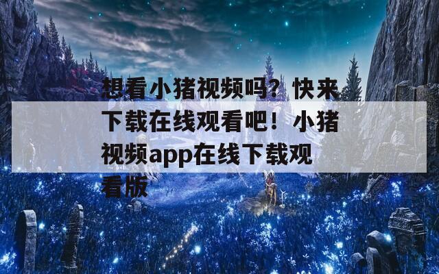 想看小猪视频吗？快来下载在线观看吧！小猪视频app在线下载观看版