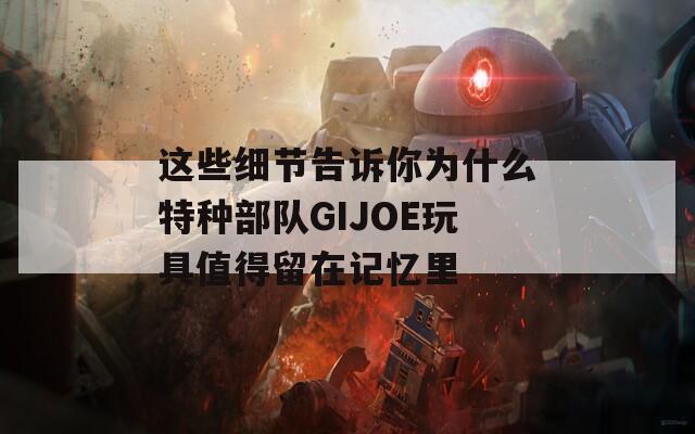 这些细节告诉你为什么特种部队GIJOE玩具值得留在记忆里