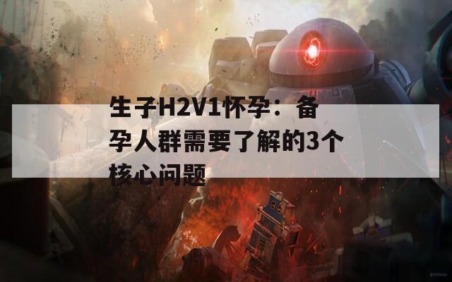 生子H2V1怀孕：备孕人群需要了解的3个核心问题