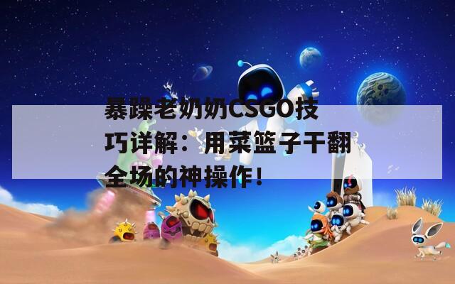 暴躁老奶奶CSGO技巧详解：用菜篮子干翻全场的神操作！