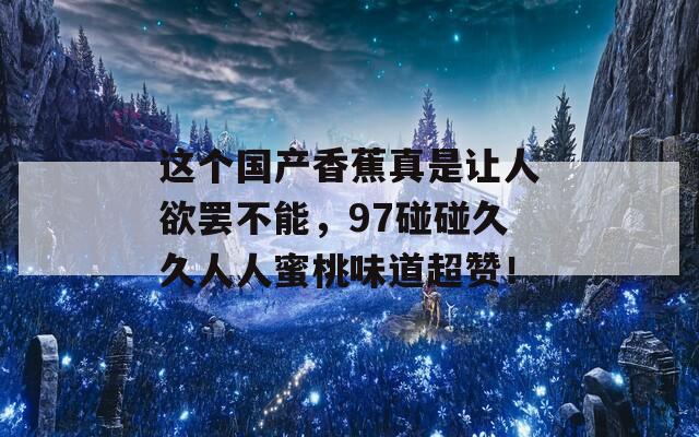 这个国产香蕉真是让人欲罢不能，97碰碰久久人人蜜桃味道超赞！