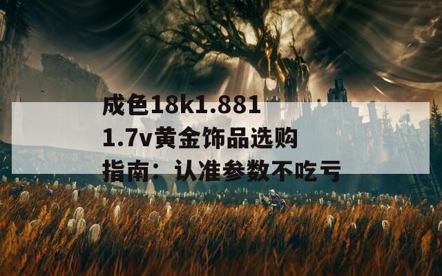 成色18k1.8811.7v黄金饰品选购指南：认准参数不吃亏