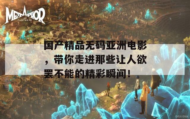 国产精品无码亚洲电影，带你走进那些让人欲罢不能的精彩瞬间！