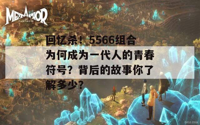 回忆杀！5566组合为何成为一代人的青春符号？背后的故事你了解多少？