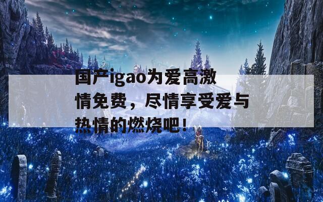 国产igao为爱高激情免费，尽情享受爱与热情的燃烧吧！