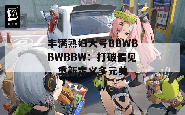 丰满熟妇大号BBWBBWBBW：打破偏见，重新定义多元美