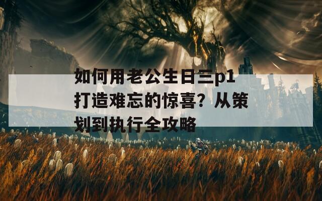 如何用老公生日三p1打造难忘的惊喜？从策划到执行全攻略