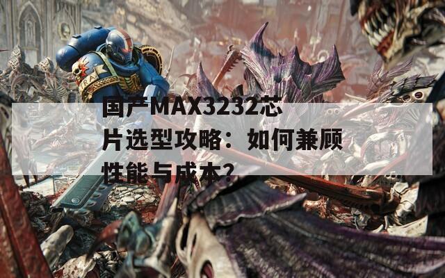 国产MAX3232芯片选型攻略：如何兼顾性能与成本？