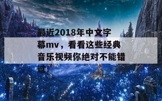 最近2018年中文字幕mv，看看这些经典音乐视频你绝对不能错过！