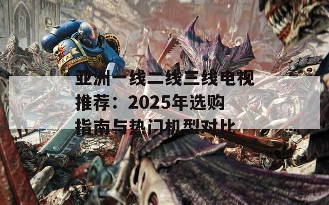 亚洲一线二线三线电视推荐：2025年选购指南与热门机型对比