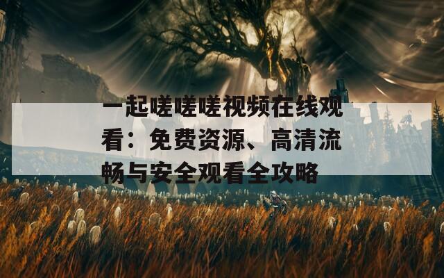 一起嗟嗟嗟视频在线观看：免费资源、高清流畅与安全观看全攻略