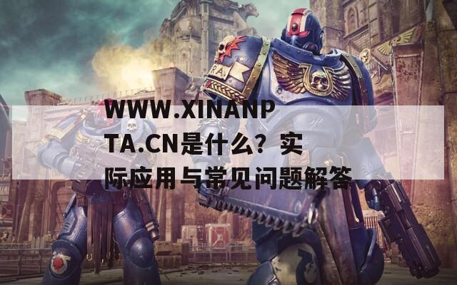 WWW.XINANPTA.CN是什么？实际应用与常见问题解答