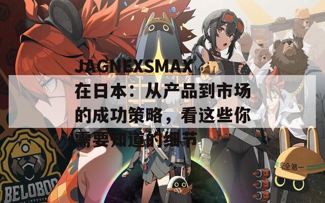 JAGNEXSMAX在日本：从产品到市场的成功策略，看这些你需要知道的细节