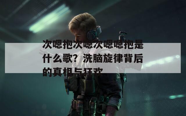 次嗯抱次嗯次嗯嗯抱是什么歌？洗脑旋律背后的真相与狂欢