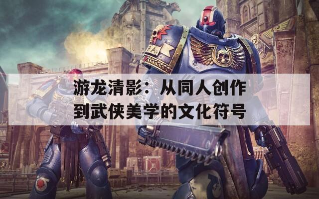 游龙清影：从同人创作到武侠美学的文化符号