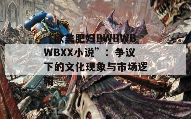 “欧美肥妇BWBWBWBXX小说”：争议下的文化现象与市场逻辑