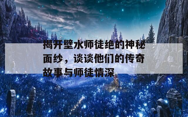 揭开壁水师徒绝的神秘面纱，谈谈他们的传奇故事与师徒情深