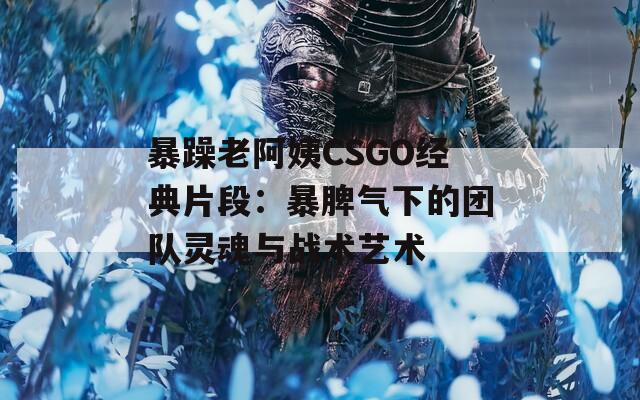 暴躁老阿姨CSGO经典片段：暴脾气下的团队灵魂与战术艺术