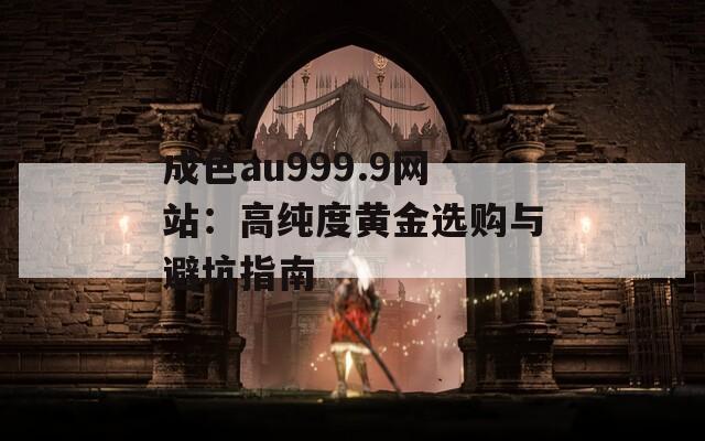 成色au999.9网站：高纯度黄金选购与避坑指南