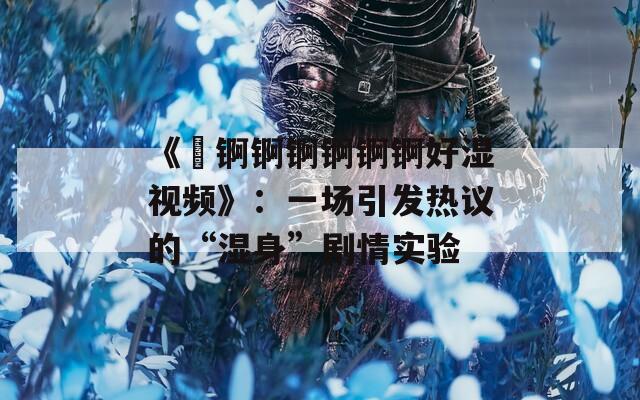 《巜锕锕锕锕锕锕好湿视频》：一场引发热议的“湿身”剧情实验