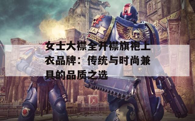 女士大襟全开襟旗袍上衣品牌：传统与时尚兼具的品质之选